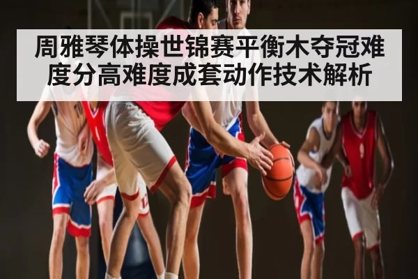 周雅琴体操世锦赛平衡木夺冠难度分高难度成套动作技术解析